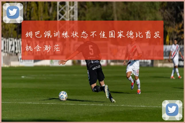 姆巴佩训练状态不佳国家德比首发机会渺茫