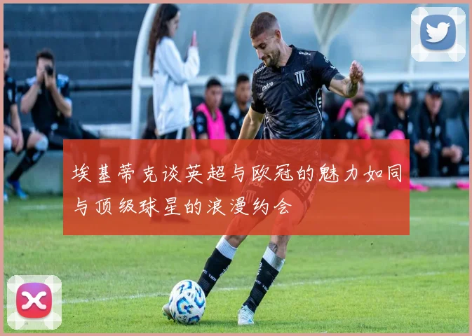 埃基蒂克谈英超与欧冠的魅力如同与顶级球星的浪漫约会