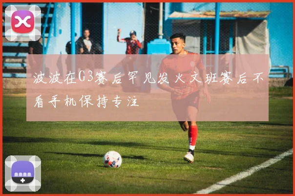 波波在G3赛后罕见发火文班赛后不看手机保持专注
