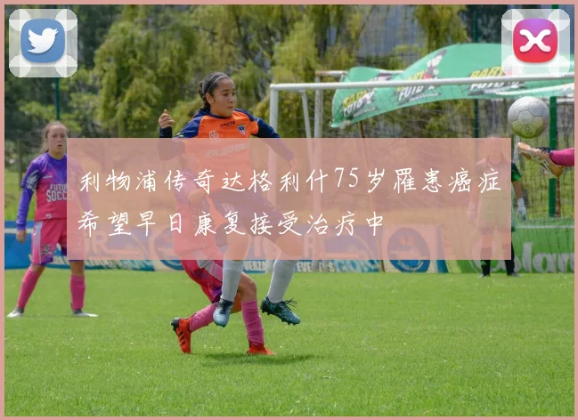 利物浦传奇达格利什75岁罹患癌症希望早日康复接受治疗中