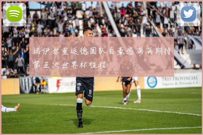 诺伊尔重返德国队自豪感满满期待第五次世界杯征程