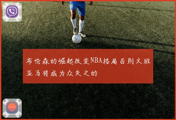 布伦森的崛起改变NBA格局否则文班亚马将成为众矢之的