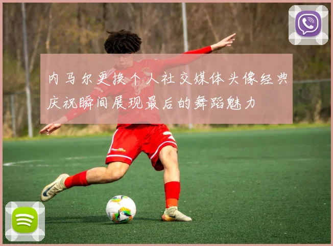 内马尔更换个人社交媒体头像经典庆祝瞬间展现最后的舞蹈魅力