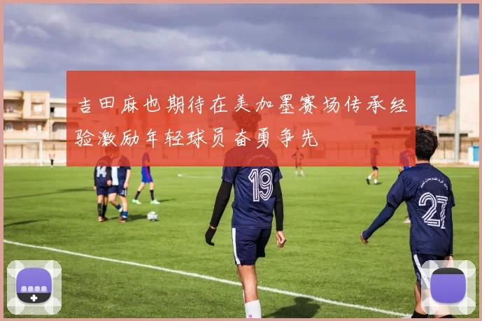 吉田麻也期待在美加墨赛场传承经验激励年轻球员奋勇争先