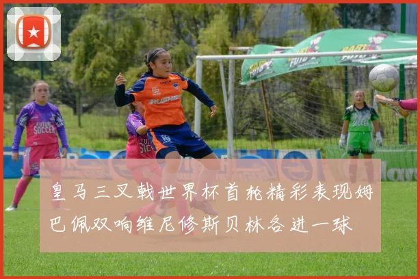 皇马三叉戟世界杯首轮精彩表现姆巴佩双响维尼修斯贝林各进一球