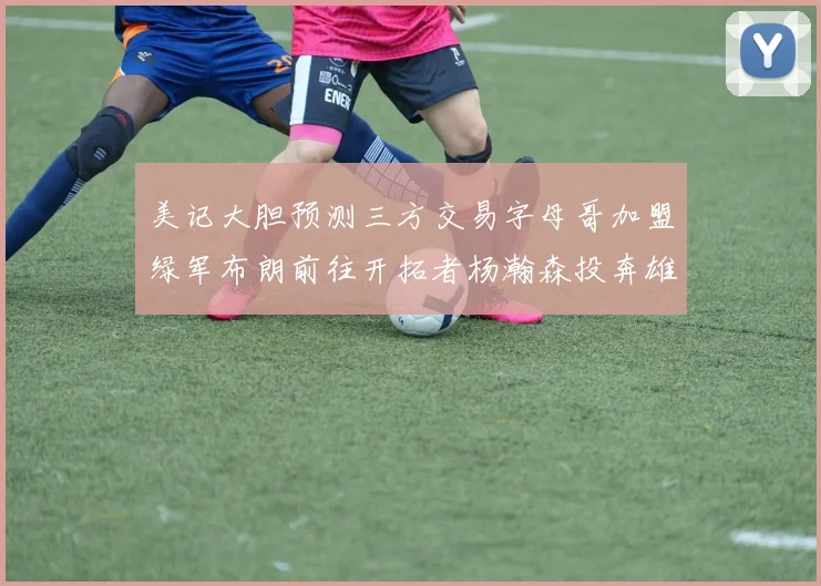 美记大胆预测三方交易字母哥加盟绿军布朗前往开拓者杨瀚森投奔雄鹿