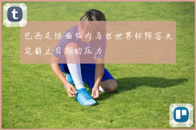 巴西足协面临内马尔世界杯阵容决定截止日期的压力