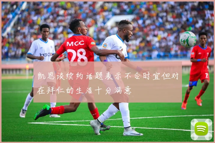 凯恩谈续约话题表示不合时宜但对在拜仁的生活十分满意