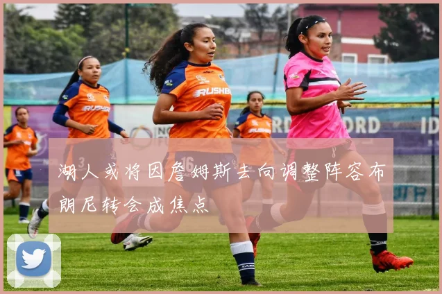 湖人或将因詹姆斯去向调整阵容布朗尼转会成焦点