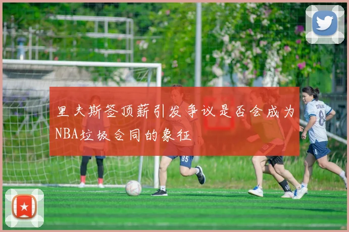 里夫斯签顶薪引发争议是否会成为NBA垃圾合同的象征