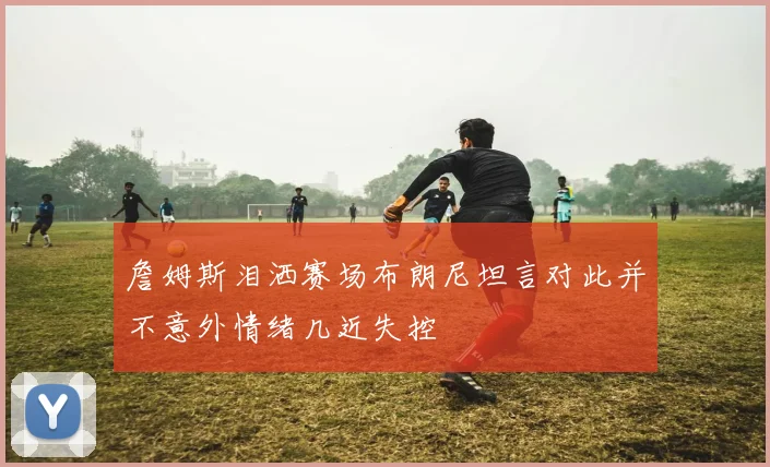 詹姆斯泪洒赛场布朗尼坦言对此并不意外情绪几近失控