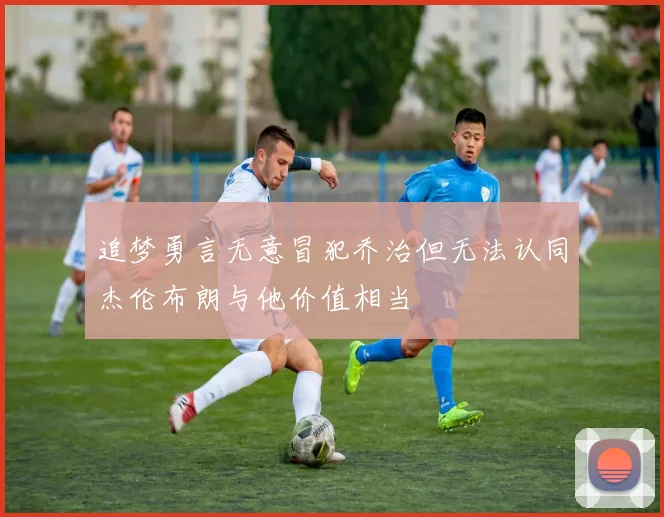 追梦勇言无意冒犯乔治但无法认同杰伦布朗与他价值相当