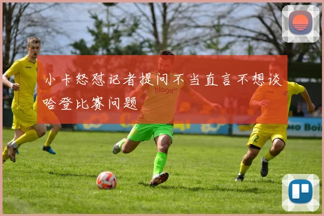 小卡怒怼记者提问不当直言不想谈哈登比赛问题