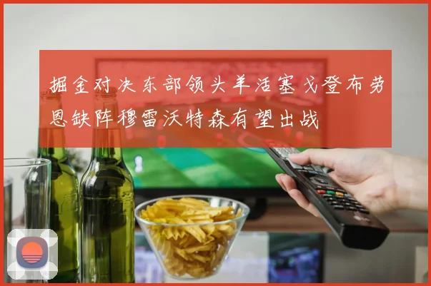 掘金对决东部领头羊活塞戈登布劳恩缺阵穆雷沃特森有望出战