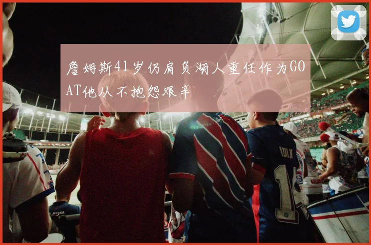 詹姆斯41岁仍肩负湖人重任作为GOAT他从不抱怨艰辛