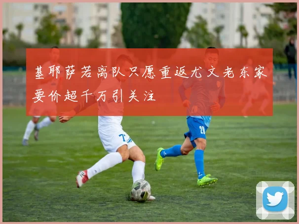 基耶萨若离队只愿重返尤文老东家要价超千万引关注