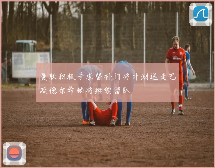 曼联积极寻求替补门将计划送走巴延德尔希顿将继续留队