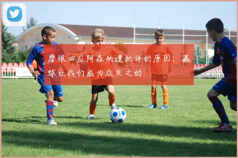 摩根回应阿森纳遭批评的原因：赢球让我们成为众矢之的