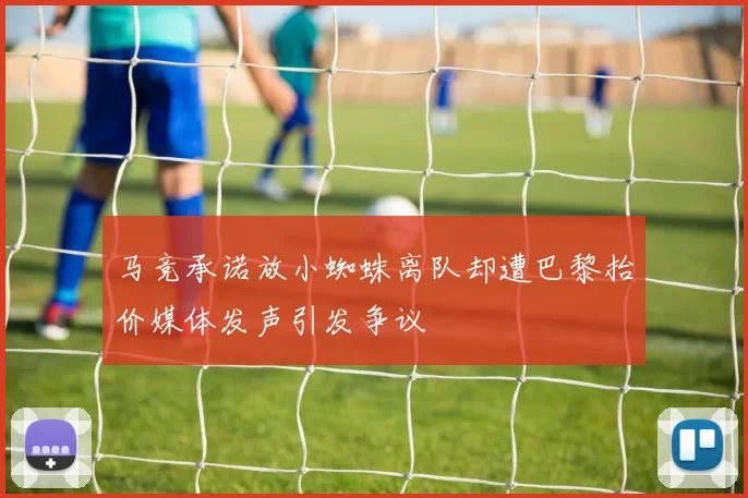 马竞承诺放小蜘蛛离队却遭巴黎抬价媒体发声引发争议